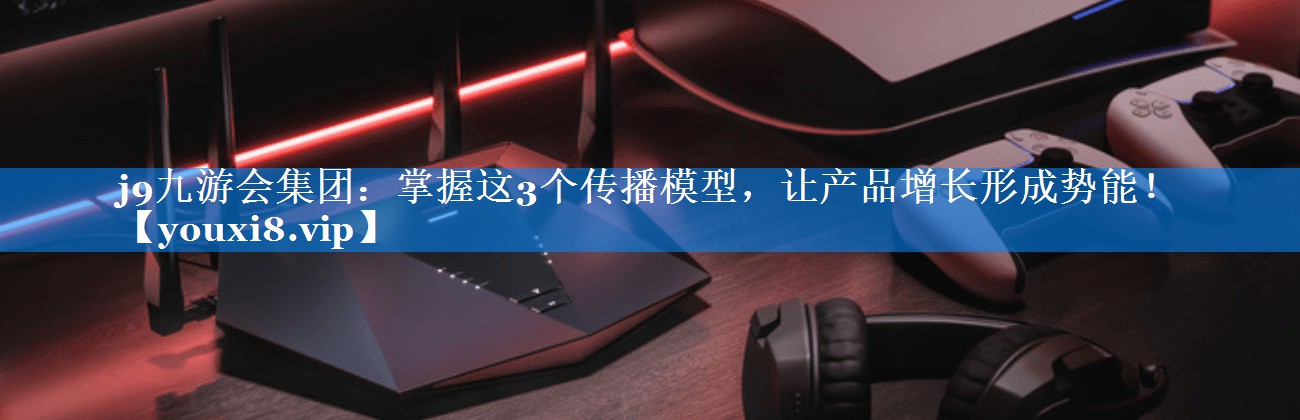 <strong>j9九游会集团：掌握这3个传播模型，让产品增长形成势能！</strong>